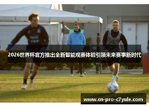 2026世界杯官方推出全新智能观赛体验引领未来赛事新时代