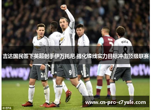 吉达国民签下英超射手伊万托尼 强化锋线实力目标冲击顶级联赛 吉达国民签下英超射手伊万托尼 强化锋线实力目标冲击顶级联赛