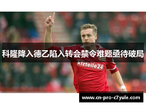 科隆降入德乙陷入转会禁令难题亟待破局 科隆降入德乙陷入转会禁令难题亟待破局