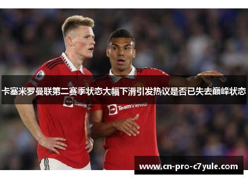 卡塞米罗曼联第二赛季状态大幅下滑引发热议是否已失去巅峰状态